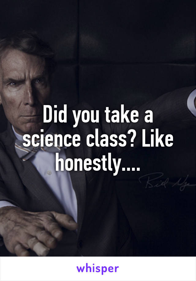 Did you take a science class? Like honestly....