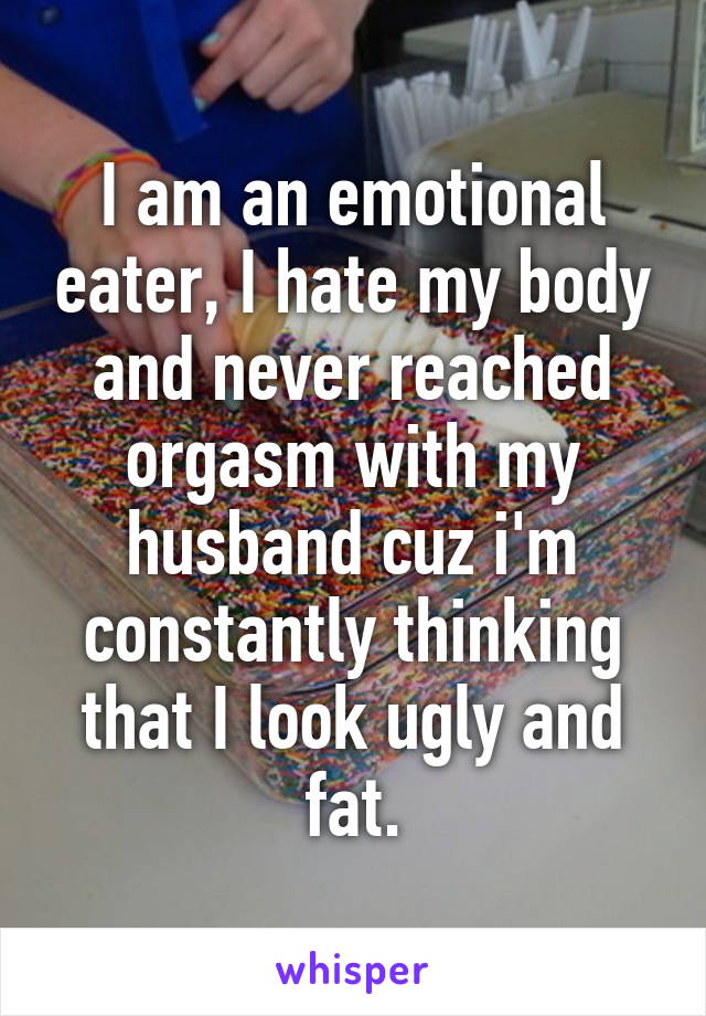 I am an emotional eater, I hate my body and never reached orgasm with my husband cuz i'm constantly thinking that I look ugly and fat.