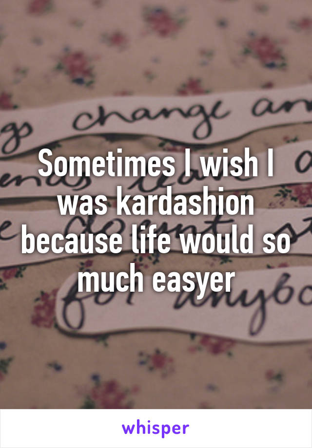 Sometimes I wish I was kardashion because life would so much easyer