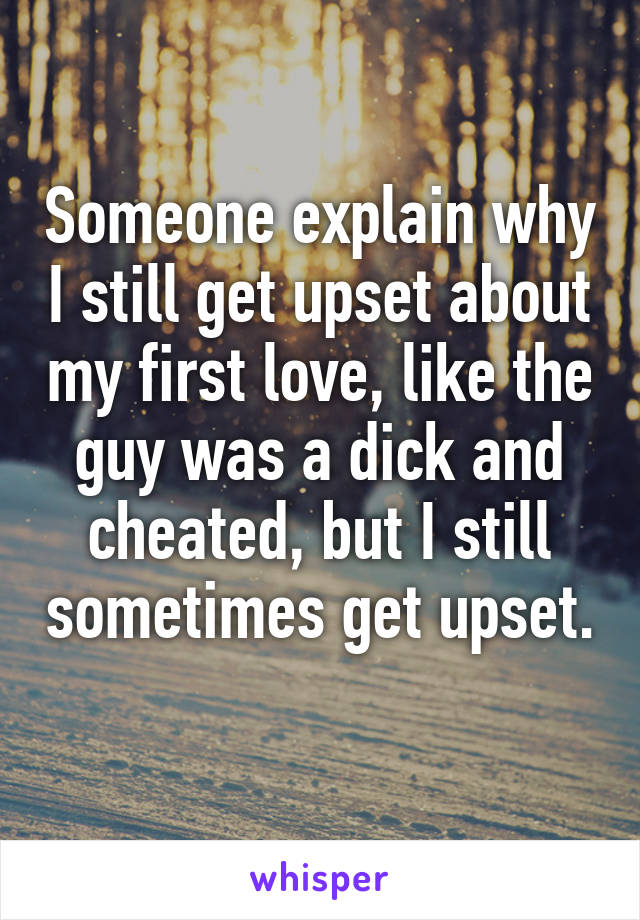 Someone explain why I still get upset about my first love, like the guy was a dick and cheated, but I still sometimes get upset. 
