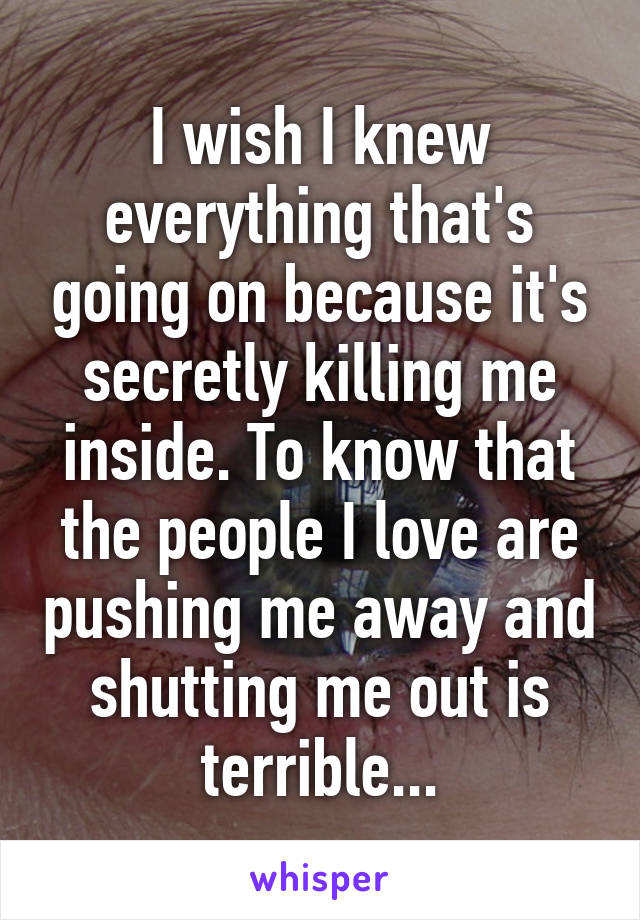 I wish I knew everything that's going on because it's secretly killing me inside. To know that the people I love are pushing me away and shutting me out is terrible...