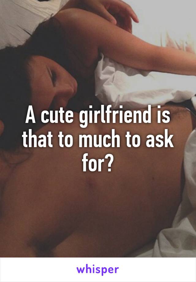 A cute girlfriend is that to much to ask for?
