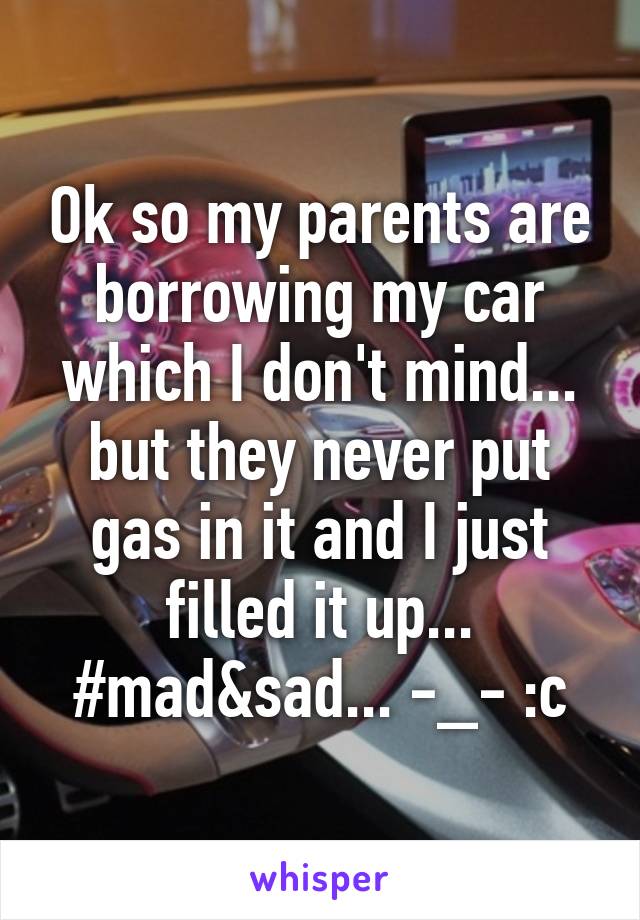 Ok so my parents are borrowing my car which I don't mind... but they never put gas in it and I just filled it up... #mad&sad... -_- :c