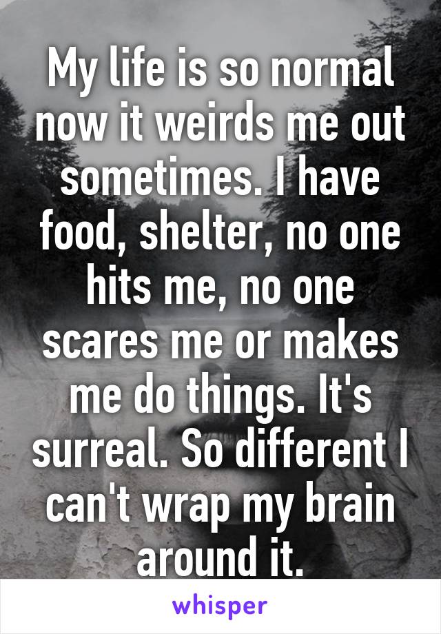 My life is so normal now it weirds me out sometimes. I have food, shelter, no one hits me, no one scares me or makes me do things. It's surreal. So different I can't wrap my brain around it.