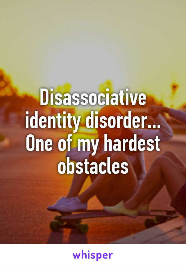 Disassociative identity disorder... One of my hardest obstacles