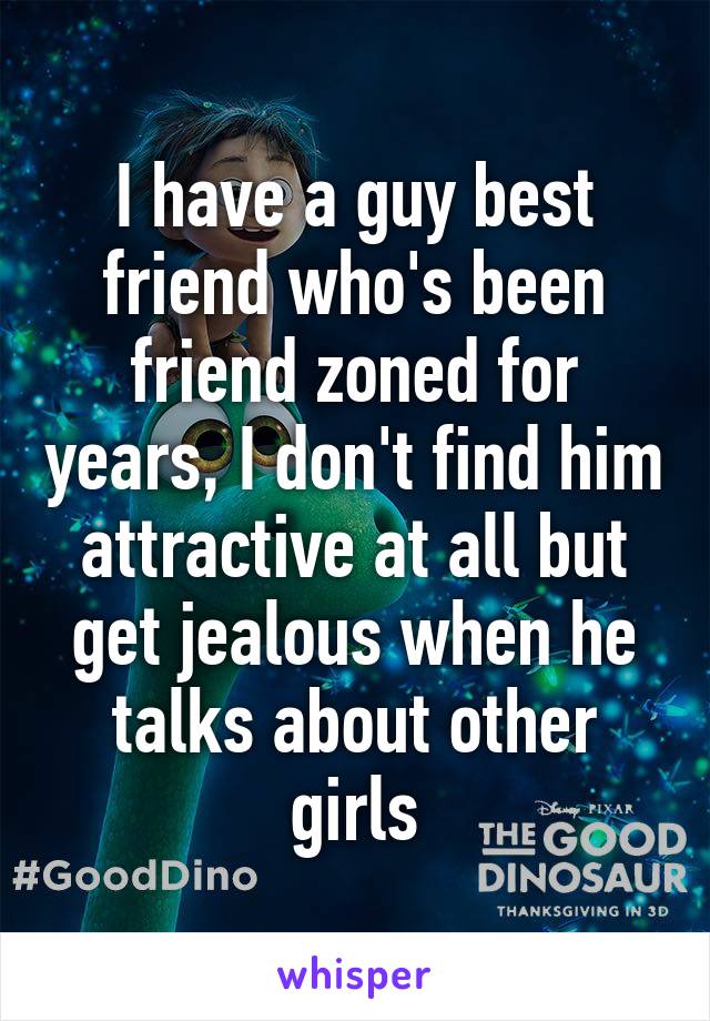 I have a guy best friend who's been friend zoned for years, I don't find him attractive at all but get jealous when he talks about other girls