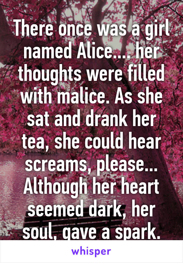 There once was a girl named Alice.... her thoughts were filled with malice. As she sat and drank her tea, she could hear screams, please... Although her heart seemed dark, her soul, gave a spark.