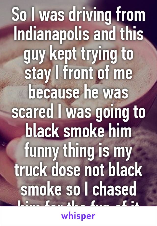 So I was driving from Indianapolis and this guy kept trying to stay I front of me because he was scared I was going to black smoke him funny thing is my truck dose not black smoke so I chased him for the fun of it