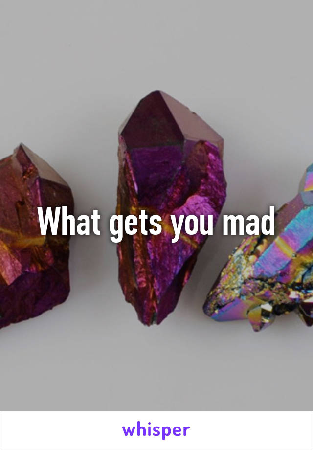 What gets you mad