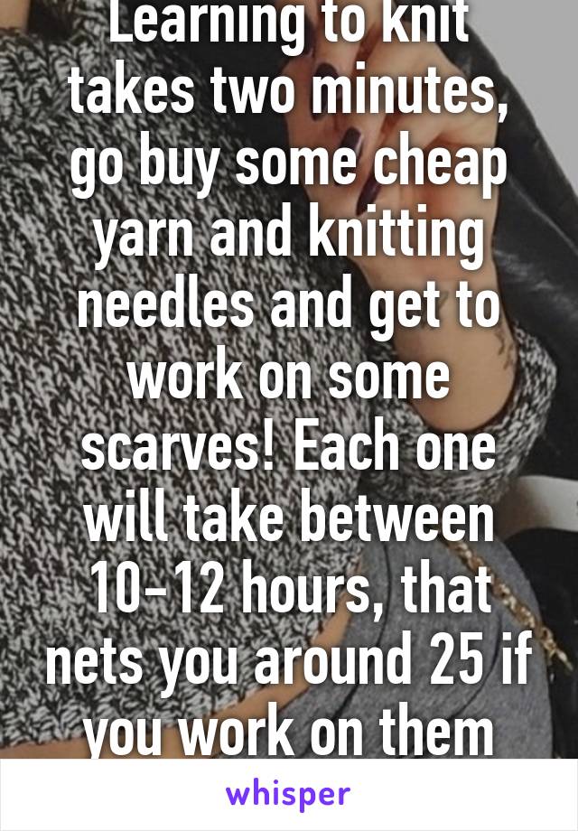Learning to knit takes two minutes, go buy some cheap yarn and knitting needles and get to work on some scarves! Each one will take between 10-12 hours, that nets you around 25 if you work on them everyday.