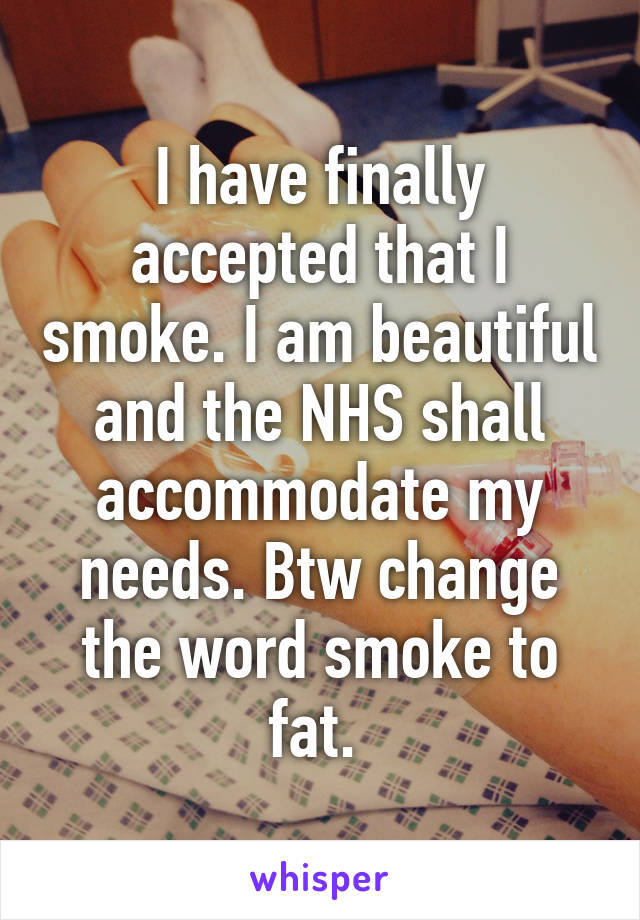 I have finally accepted that I smoke. I am beautiful and the NHS shall accommodate my needs. Btw change the word smoke to fat. 
