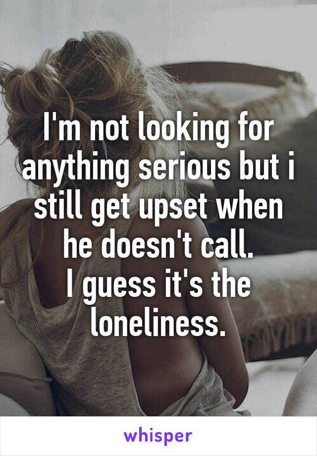 I'm not looking for anything serious but i still get upset when he doesn't call.
I guess it's the loneliness.