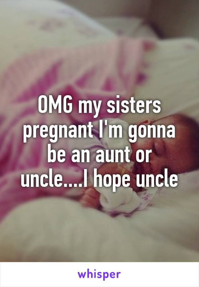 OMG my sisters pregnant I'm gonna be an aunt or uncle....I hope uncle