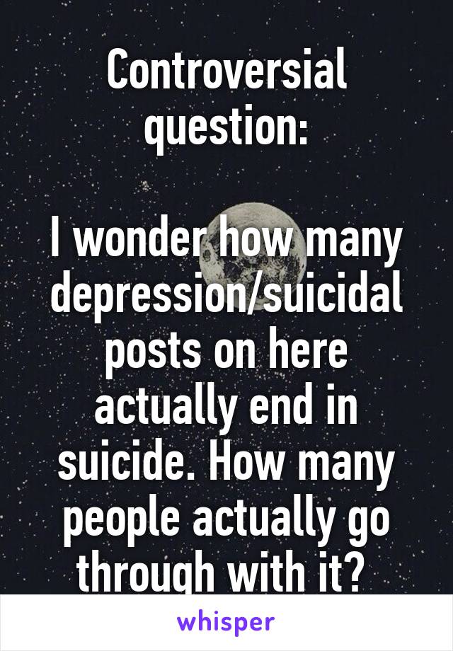 Controversial question:

I wonder how many depression/suicidal posts on here actually end in suicide. How many people actually go through with it? 
