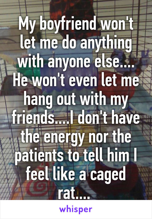 My boyfriend won't let me do anything with anyone else.... He won't even let me hang out with my friends....I don't have the energy nor the patients to tell him I feel like a caged rat.... 