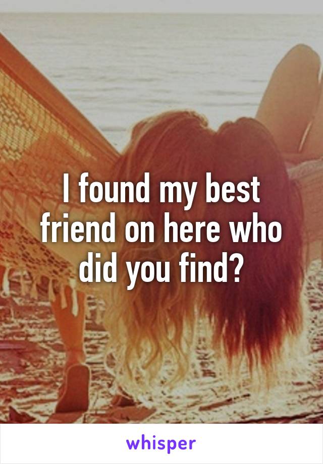 I found my best friend on here who did you find?