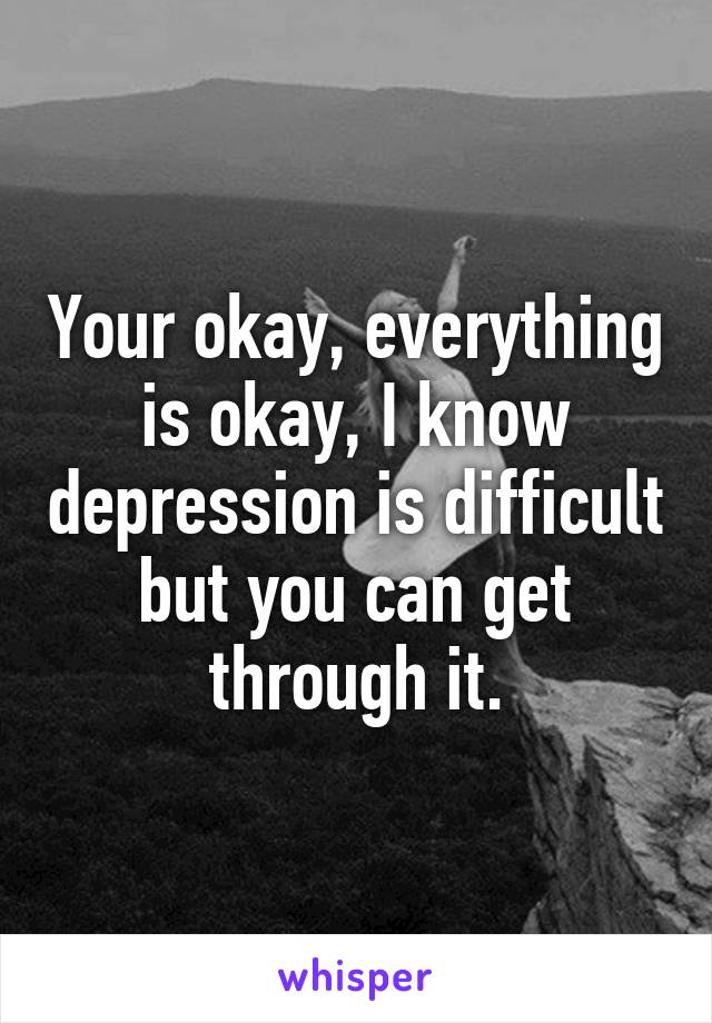 Your okay, everything is okay, I know depression is difficult but you can get through it.