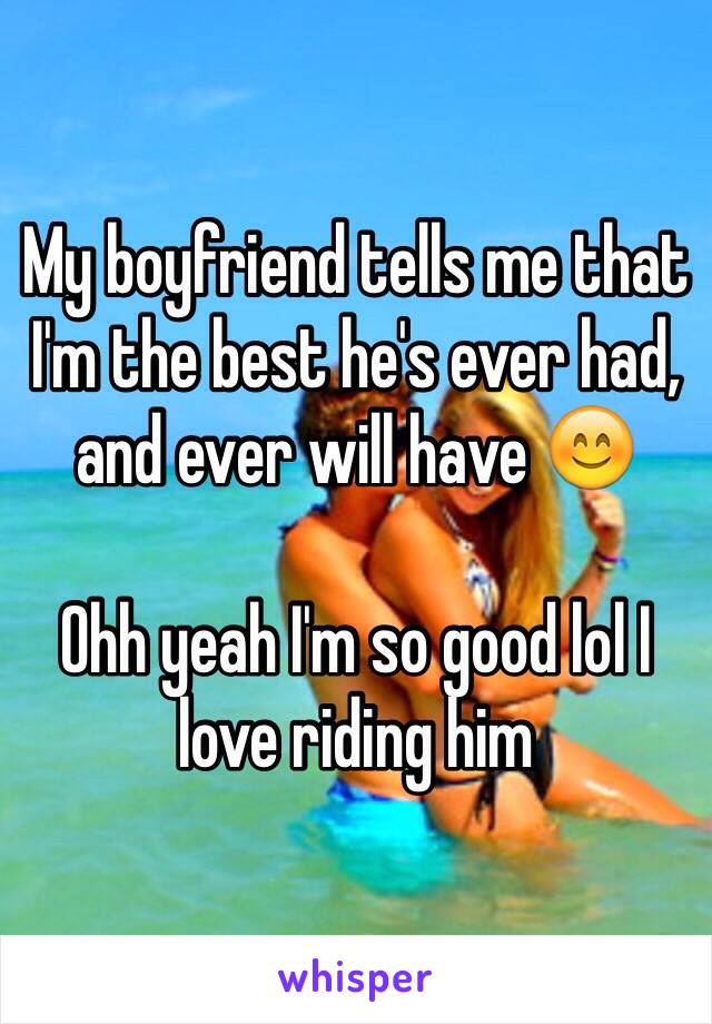 My boyfriend tells me that I'm the best he's ever had, and ever will have 😊

Ohh yeah I'm so good lol I love riding him 