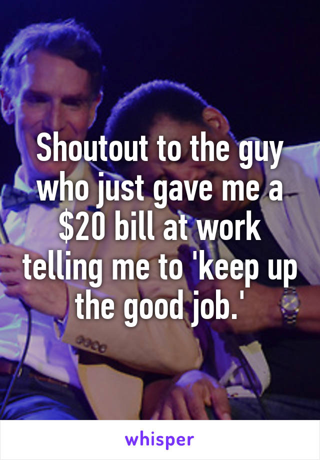 Shoutout to the guy who just gave me a $20 bill at work telling me to 'keep up the good job.'