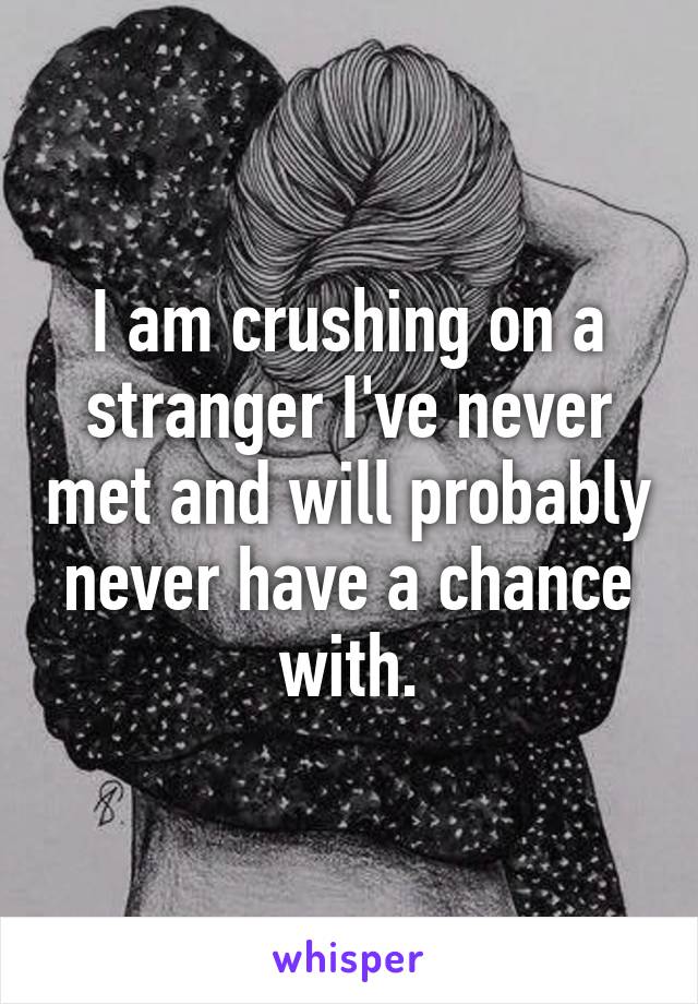 I am crushing on a stranger I've never met and will probably never have a chance with.