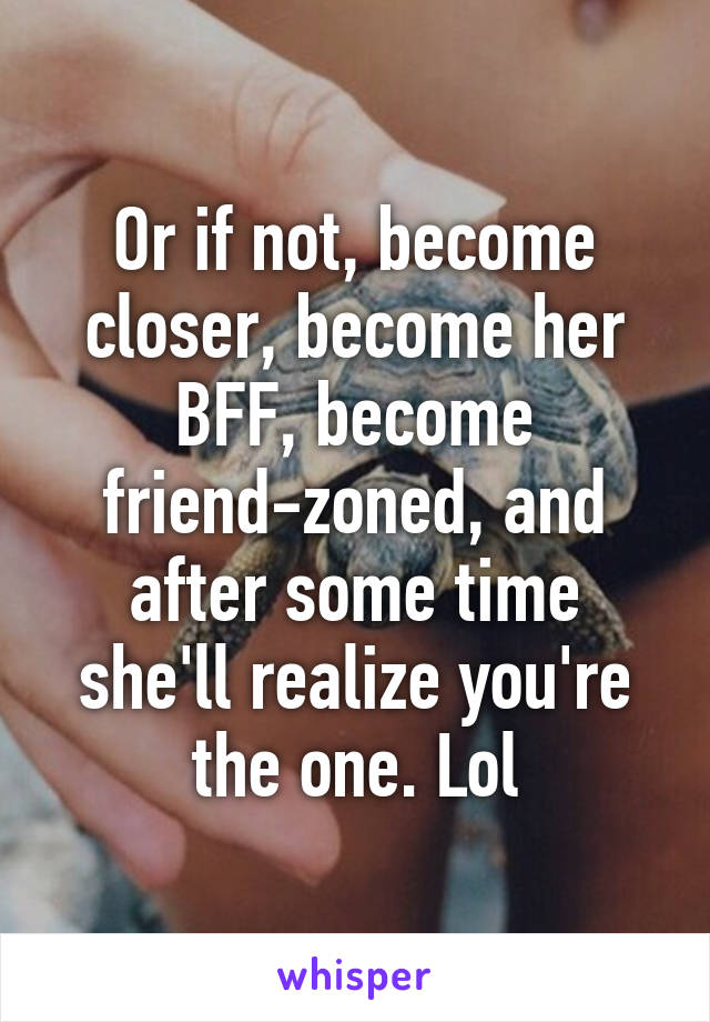 Or if not, become closer, become her BFF, become friend-zoned, and after some time she'll realize you're the one. Lol
