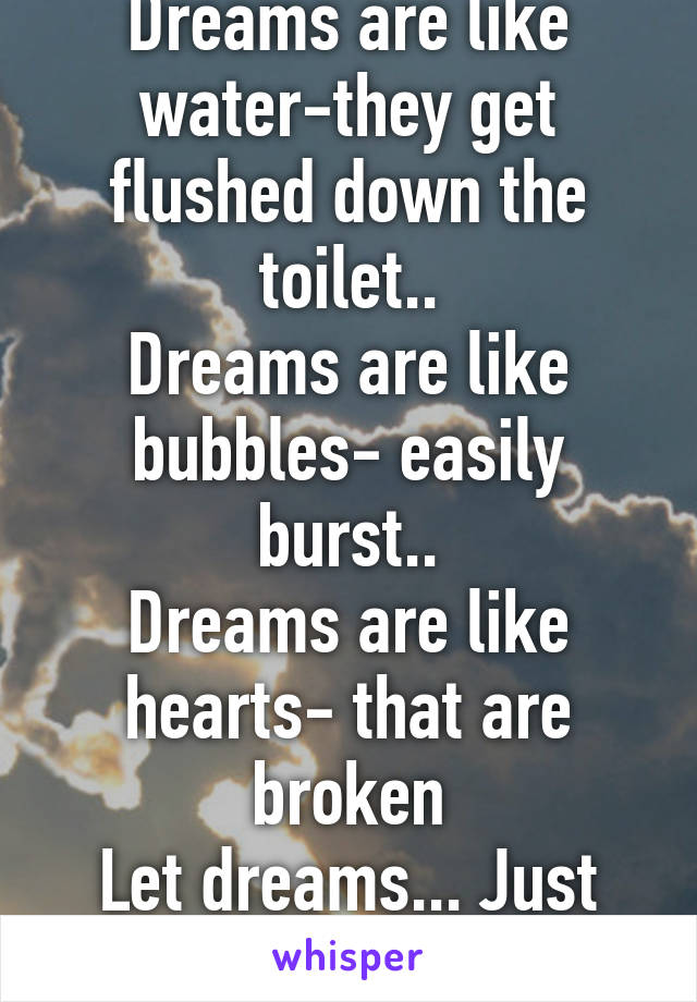 Dreams are like water-they get flushed down the toilet..
Dreams are like bubbles- easily burst..
Dreams are like hearts- that are broken
Let dreams... Just be dreams...