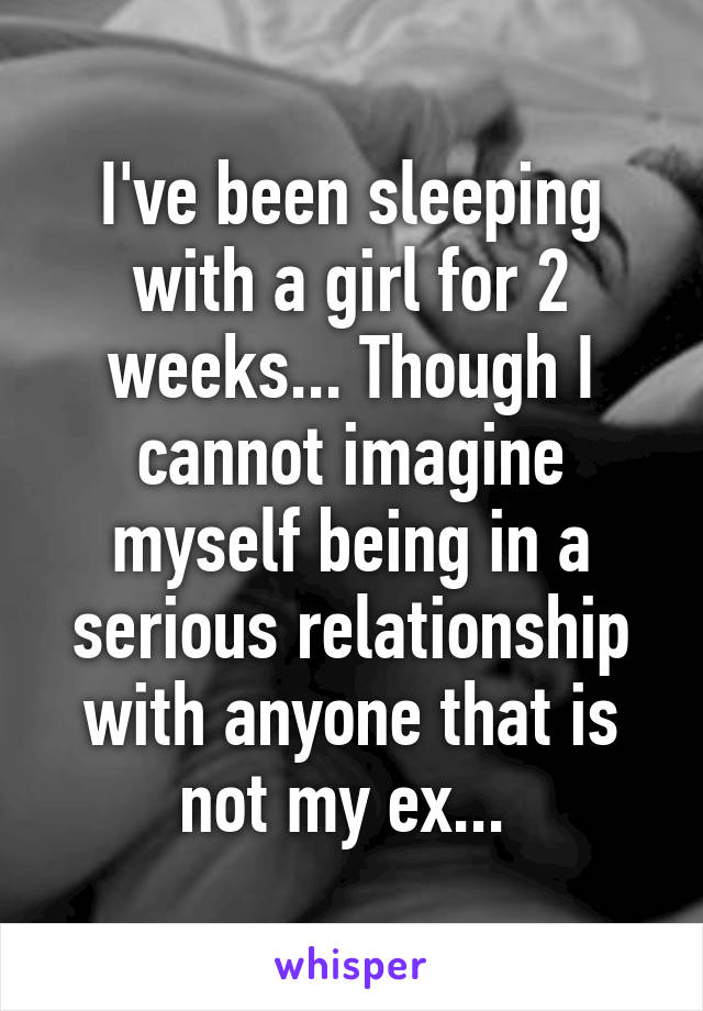 I've been sleeping with a girl for 2 weeks... Though I cannot imagine myself being in a serious relationship with anyone that is not my ex... 