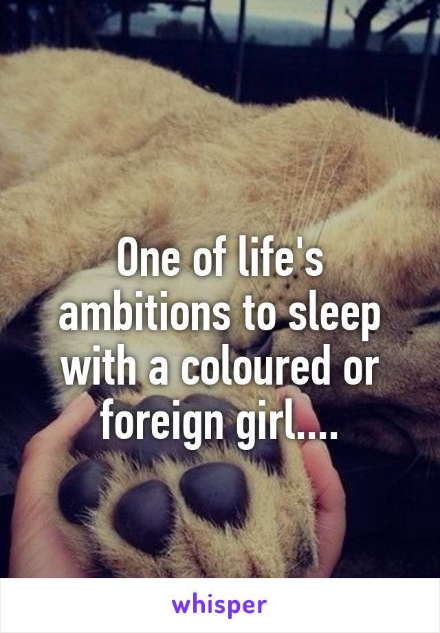 
One of life's ambitions to sleep with a coloured or foreign girl....