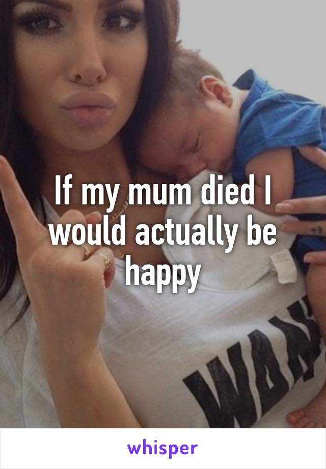 If my mum died I would actually be happy
