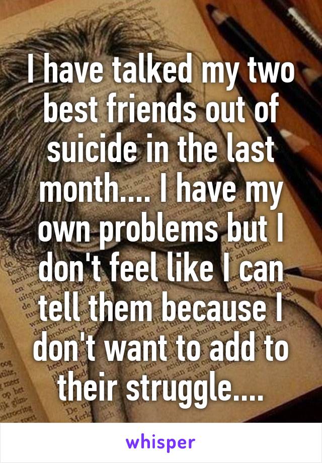 I have talked my two best friends out of suicide in the last month.... I have my own problems but I don't feel like I can tell them because I don't want to add to their struggle....