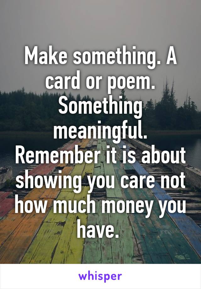Make something. A card or poem. Something meaningful. Remember it is about showing you care not how much money you have. 