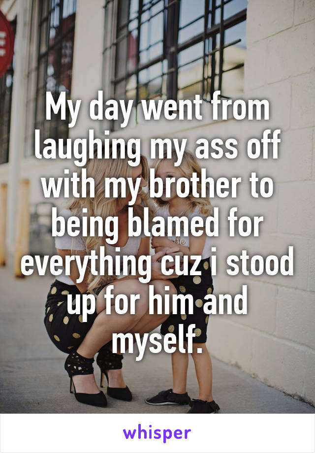 My day went from laughing my ass off with my brother to being blamed for everything cuz i stood up for him and myself.