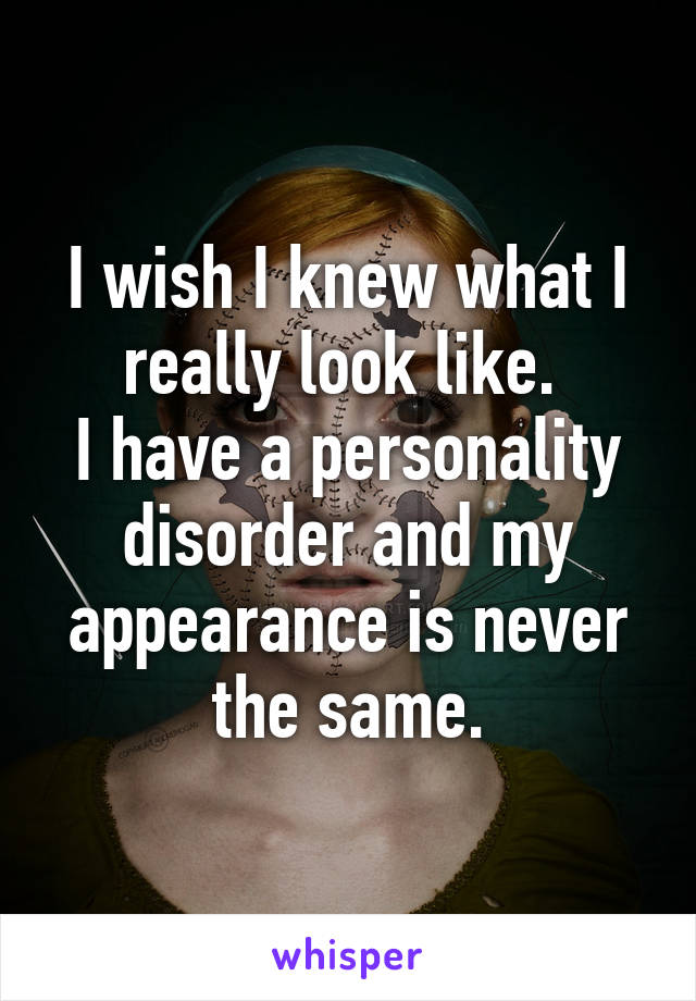 I wish I knew what I really look like. 
I have a personality disorder and my appearance is never the same.