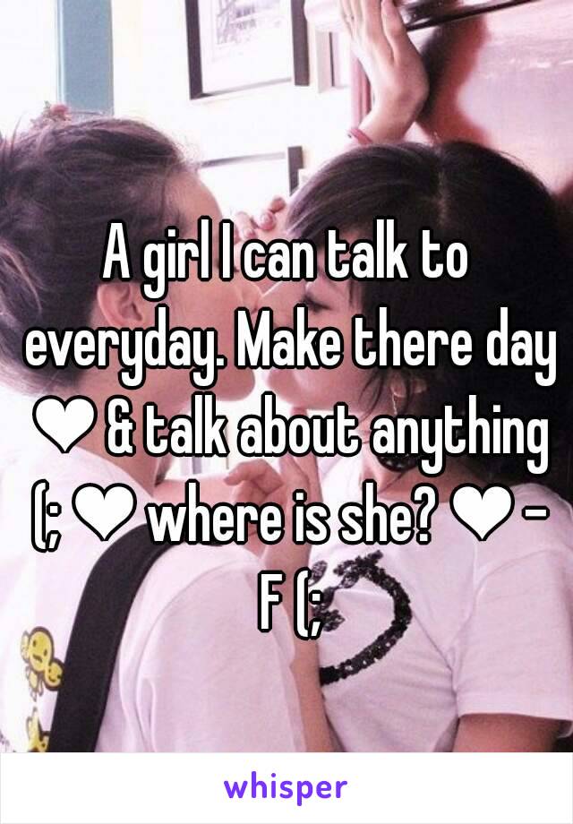 A girl I can talk to everyday. Make there day ❤ & talk about anything (; ❤ where is she? ❤ - F (;