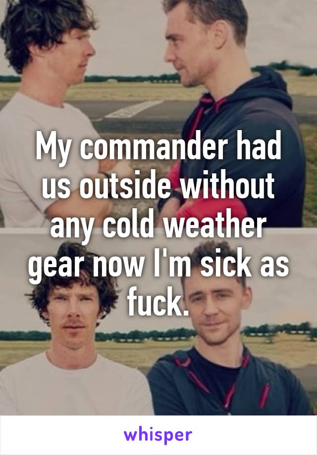 My commander had us outside without any cold weather gear now I'm sick as fuck.