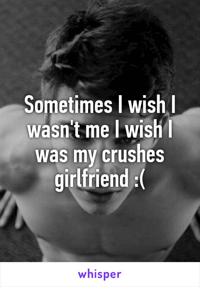Sometimes I wish I wasn't me I wish I was my crushes girlfriend :(