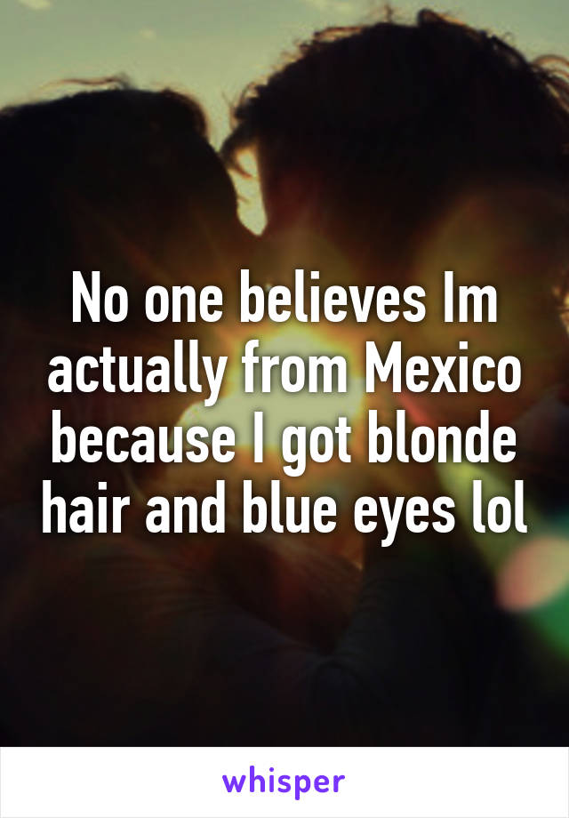 No one believes Im actually from Mexico because I got blonde hair and blue eyes lol