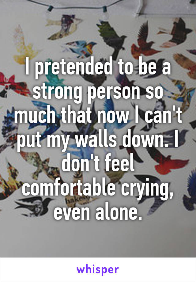 I pretended to be a strong person so much that now I can't put my walls down. I don't feel comfortable crying, even alone.
