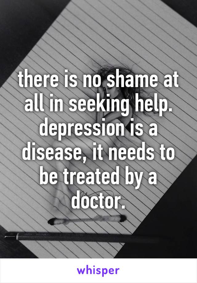 there is no shame at all in seeking help. depression is a disease, it needs to be treated by a doctor.
