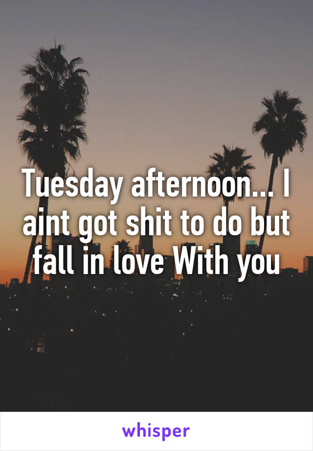 Tuesday afternoon... I aint got shit to do but fall in love With you