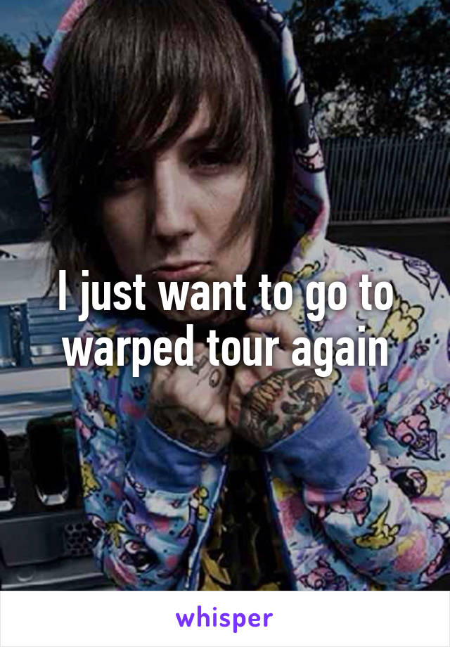 I just want to go to warped tour again