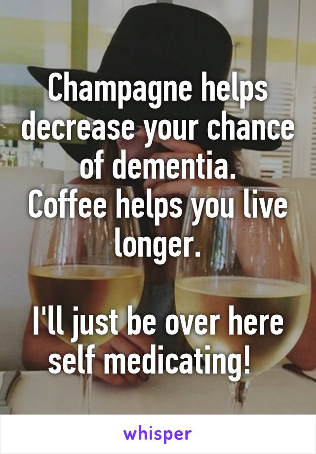Champagne helps decrease your chance of dementia.
Coffee helps you live longer.

I'll just be over here self medicating!  