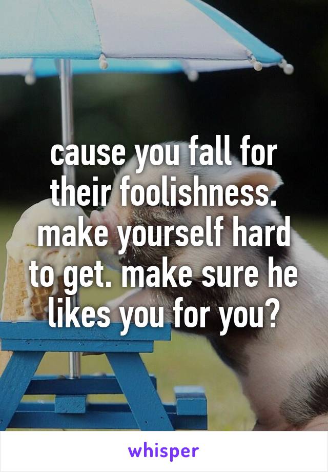 cause you fall for their foolishness. make yourself hard to get. make sure he likes you for you?