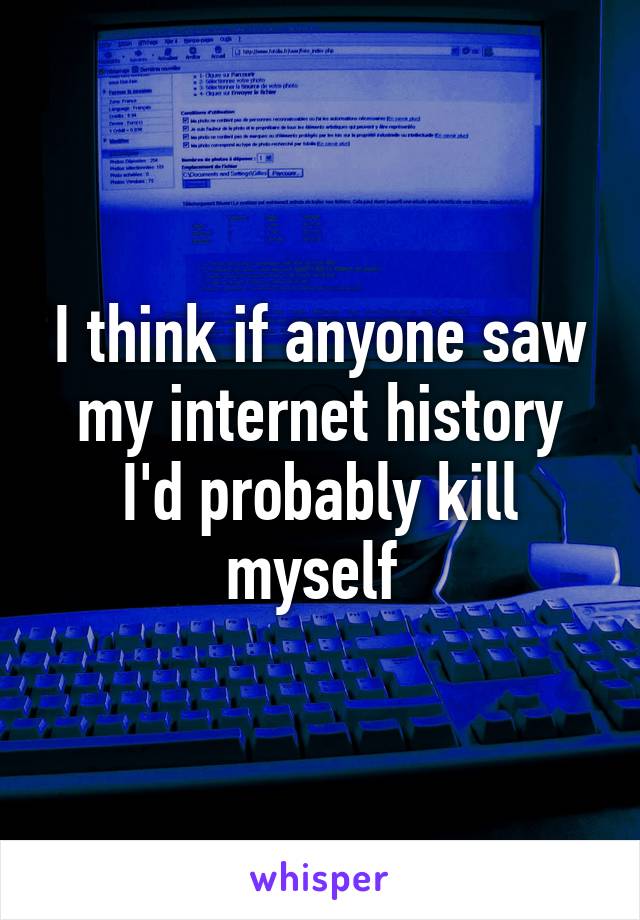 I think if anyone saw my internet history I'd probably kill myself 