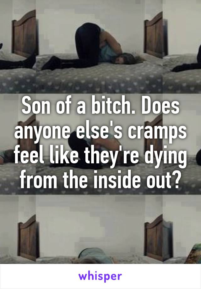 Son of a bitch. Does anyone else's cramps feel like they're dying from the inside out?