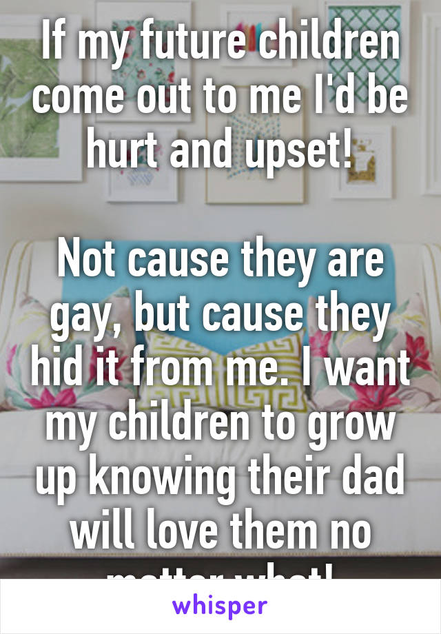 If my future children come out to me I'd be hurt and upset!

Not cause they are gay, but cause they hid it from me. I want my children to grow up knowing their dad will love them no matter what!