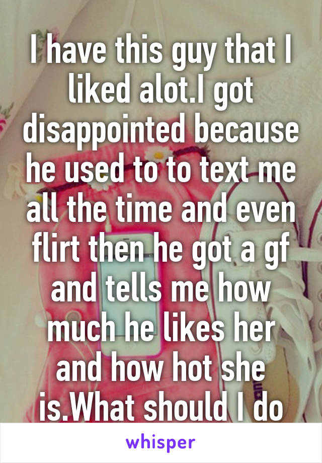 I have this guy that I liked alot.I got disappointed because he used to to text me all the time and even flirt then he got a gf and tells me how much he likes her and how hot she is.What should I do