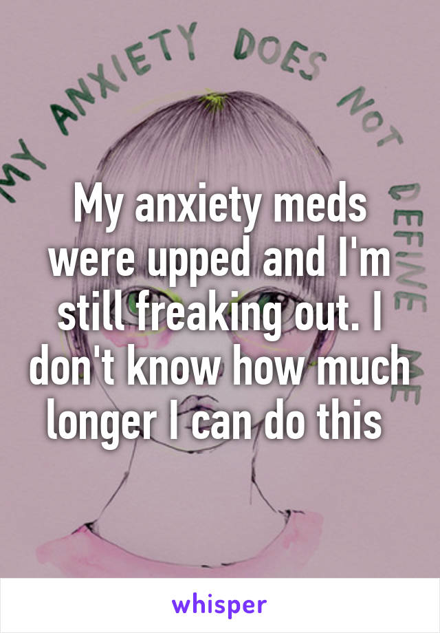 My anxiety meds were upped and I'm still freaking out. I don't know how much longer I can do this 