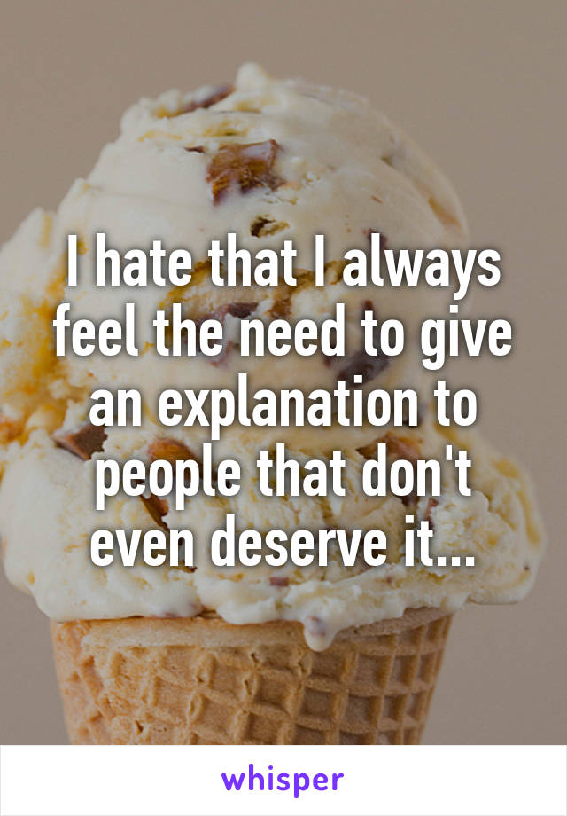 I hate that I always feel the need to give an explanation to people that don't even deserve it...