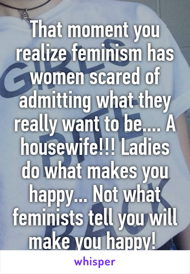That moment you realize feminism has women scared of admitting what they really want to be.... A housewife!!! Ladies do what makes you happy... Not what feminists tell you will make you happy! 